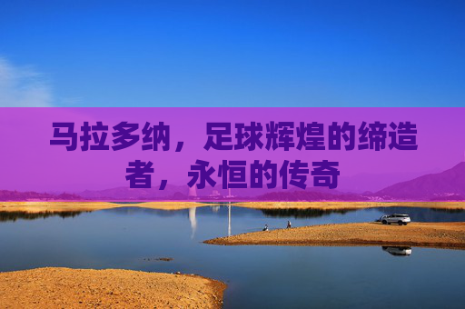 马拉多纳,足球辉煌的缔造者,永恒的传奇