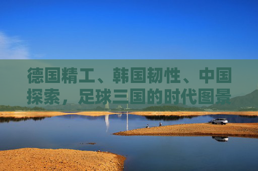德国精工、韩国韧性、中国探索，足球三国的时代图景，德国精工、韩国韧性、中国探索，足球三国的时代图景