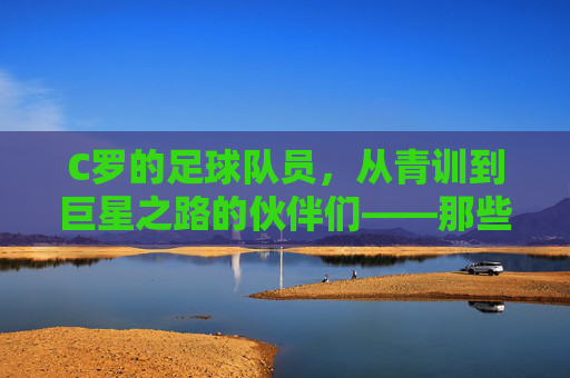 C罗的足球队员,从青训到巨星之路的伙伴们——那些并肩作战的足球伙伴
