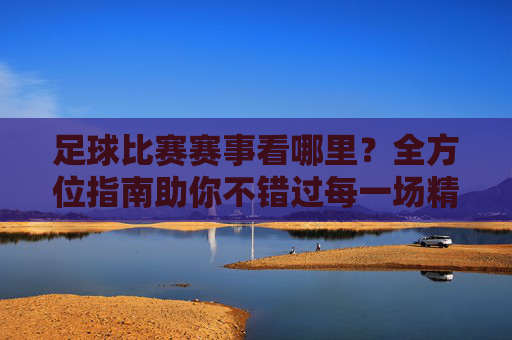 足球比赛赛事看哪里?全方位指南助你不错过每一场精彩对决