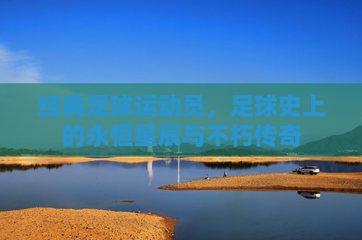 经典足球运动员，足球史上的永恒星辰与不朽传奇
