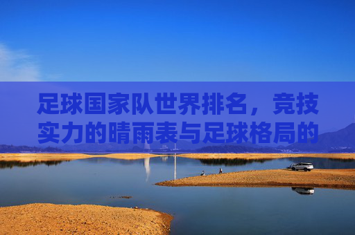 足球国家队世界排名,竞技实力的晴雨表与足球格局的动态图谱