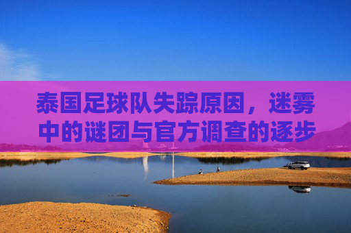 泰国足球队失踪原因，迷雾中的谜团与官方调查的逐步澄清，泰国足球队失踪原因，迷雾中的谜团与官方调查的逐步澄清