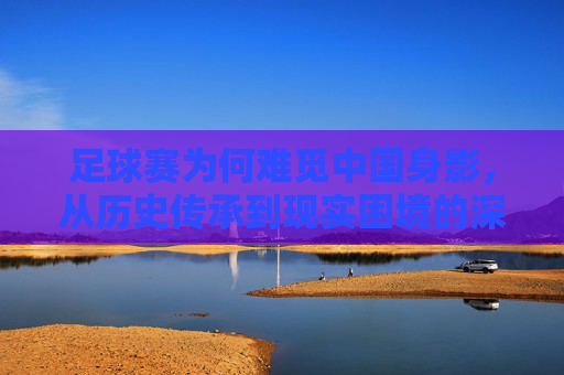 足球赛为何难觅中国身影，从历史传承到现实困境的深层次剖析