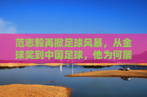 范志毅再掀足球风暴，从金球奖到中国足球，他为何屡次开炮？