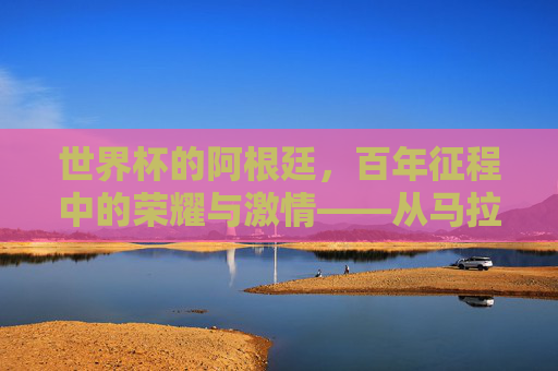 世界杯的阿根廷，百年征程中的荣耀与激情——从马拉多纳到梅西的时代传奇，世界杯的阿根廷，百年征程中的荣耀与激情——从马拉多纳到梅西的时代传奇