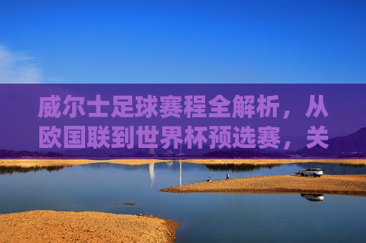 威尔士足球赛程全解析，从欧国联到世界杯预选赛，关键战役与时间线梳理