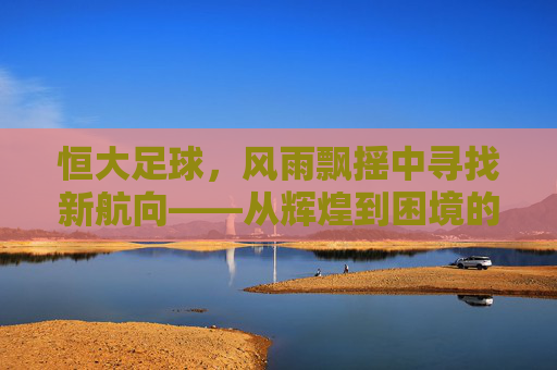 恒大足球，风雨飘摇中寻找新航向——从辉煌到困境的深度观察