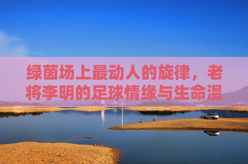 绿茵场上最动人的旋律,老将李明的足球情缘与生命温度