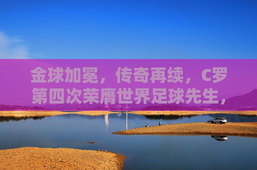 金球加冕，传奇再续，C罗第四次荣膺世界足球先生，足球史上的璀璨篇章，金球加冕，传奇再续，C罗第四次荣膺世界足球先生