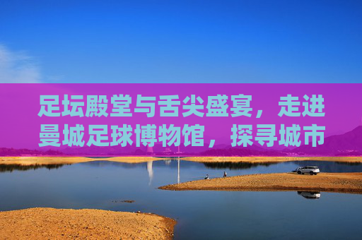 足坛殿堂与舌尖盛宴,走进曼城足球博物馆,探寻城市美食与足球文化的双重魅力
