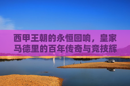 西甲王朝的永恒回响,皇家马德里的百年传奇与竞技辉煌