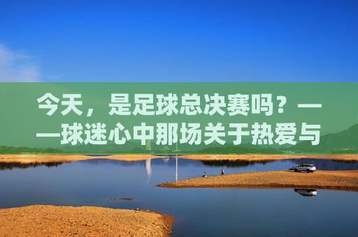 今天,是足球总决赛吗?——球迷心中那场关于热爱与期待的追问,今天,是足球总决赛吗?——球迷心中那场关于热爱与期待的追问