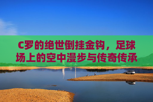 C罗的绝世倒挂金钩,足球场上的空中漫步与传奇传承