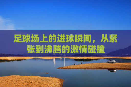 足球场上的进球瞬间,从紧张到沸腾的激情碰撞