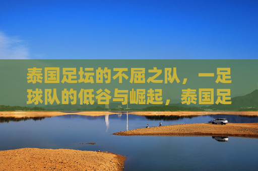 泰国足坛的不屈之队,一足球队的低谷与崛起,泰国足坛的不屈之队,足球队低谷与崛起的传奇