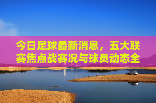 今日足球最新消息，五大联赛焦点战赛况与球员动态全解析