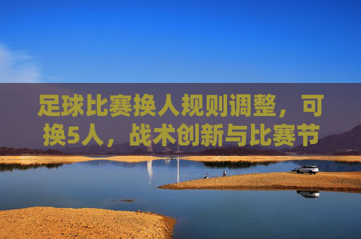 足球比赛换人规则调整，可换5人，战术创新与比赛节奏再升级