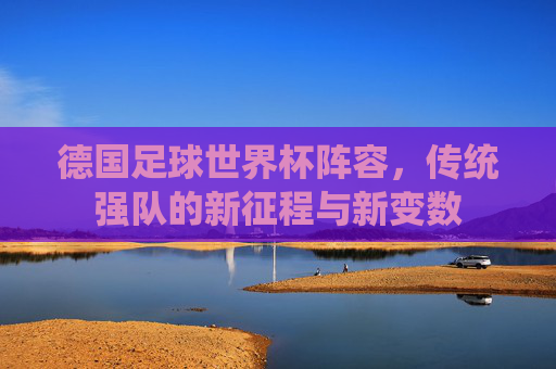 德国足球世界杯阵容，传统强队的新征程与新变数