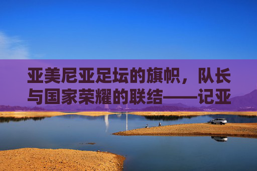 亚美尼亚足坛的旗帜,队长与国家荣耀的联结——记亚美尼亚国家足球队队长哈鲁蒂亚努的征程与精神,亚美尼亚足坛的旗帜,队长与国家荣耀的联结——记亚美尼亚国家足球队队长哈鲁蒂亚努的征程与精神