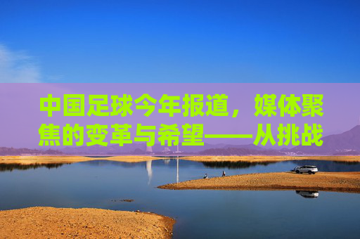 中国足球今年报道，媒体聚焦的变革与希望——从挑战到复苏的观察与反思，中国足球今年报道，媒体聚焦的变革与希望——从挑战到复苏的观察与反思