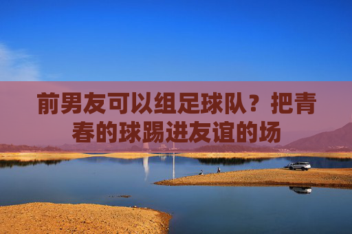 前男友可以组足球队？把青春的球踢进友谊的场