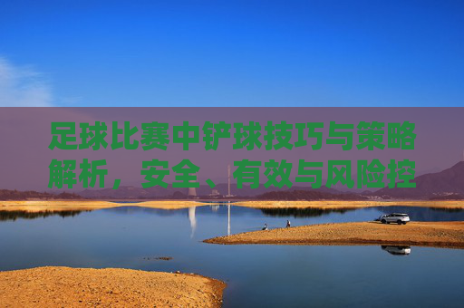 足球比赛中铲球技巧与策略解析,安全、有效与风险控制