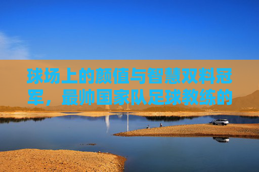 球场上的颜值与智慧双料冠军，最帅国家队足球教练的传奇执教之路，球场上的颜值与智慧双料冠军，最帅国家队足球教练的传奇执教之路