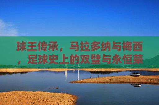 球王传承,马拉多纳与梅西,足球史上的双璧与永恒荣光