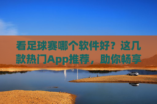 看足球赛哪个软件好？这几款热门App推荐，助你畅享赛事盛宴！
