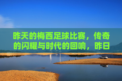 昨天的梅西足球比赛,传奇的闪耀与时代的回响,昨日的梅西,传奇的闪耀与时代的回响