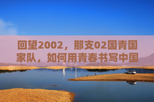 回望2002,那支02国青国家队,如何用青春书写中国足球的荣光