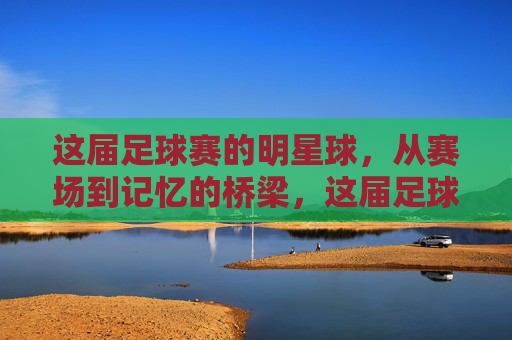 这届足球赛的明星球,从赛场到记忆的桥梁,这届足球赛的明星球,从赛场到记忆的桥梁