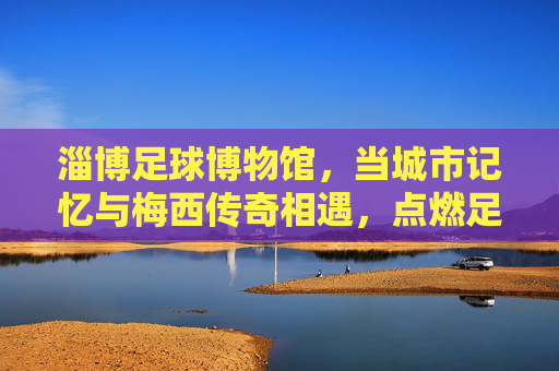 淄博足球博物馆，当城市记忆与梅西传奇相遇，点燃足球的热爱火种