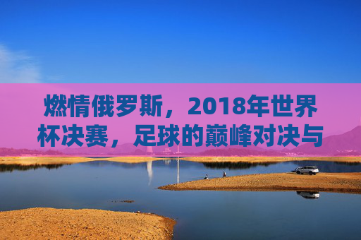 燃情俄罗斯，2018年世界杯决赛，足球的巅峰对决与历史回响，燃情俄罗斯，2018年世界杯决赛的足球巅峰对决与历史回响