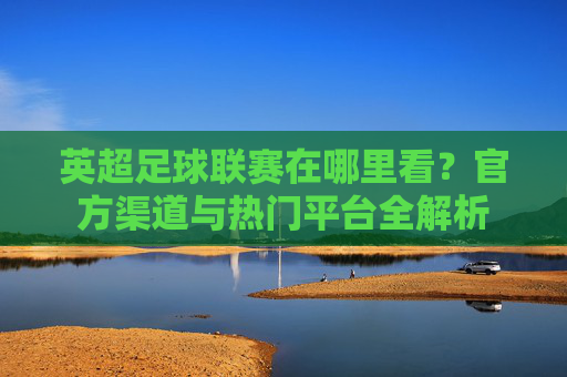 英超足球联赛在哪里看？官方渠道与热门平台全解析