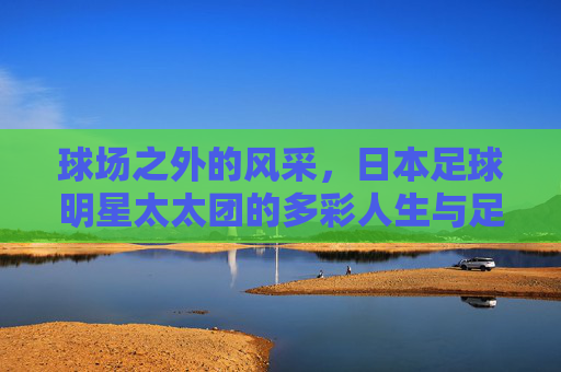 球场之外的风采,日本足球明星太太团的多彩人生与足球情怀