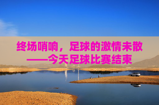 终场哨响，足球的激情未散——今天足球比赛结束