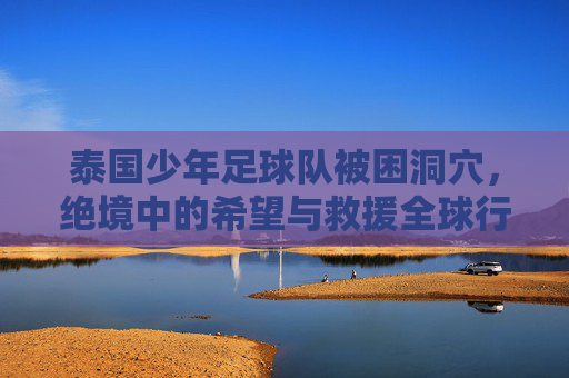 泰国少年足球队被困洞穴,绝境中的希望与救援全球行动