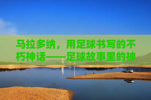 马拉多纳,用足球书写的不朽神话——足球故事里的神级传奇