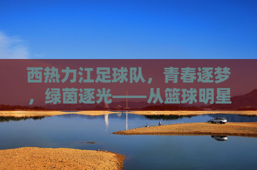 西热力江足球队,青春逐梦,绿茵逐光——从篮球明星到足球热心的时代传承