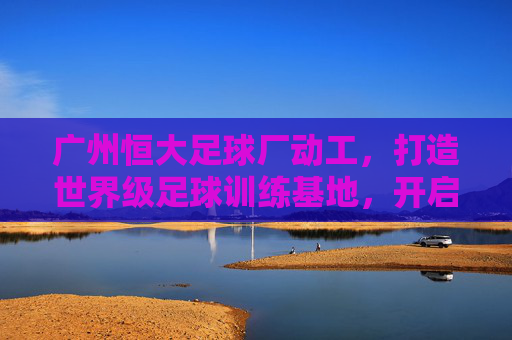 广州恒大足球厂动工,打造世界级足球训练基地,开启足球发展新篇章,广州恒大足球训练基地动工,打造世界级设施开启足球发展新篇章