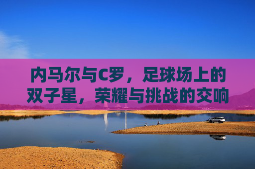 内马尔与C罗，足球场上的双子星，荣耀与挑战的交响