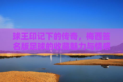 球王印记下的传奇，梅西签名版足球的收藏魅力与情感价值，球王印记下的传奇，梅西签名版足球的收藏魅力与情感价值