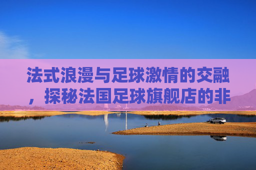 法式浪漫与足球激情的交融，探秘法国足球旗舰店的非凡魅力