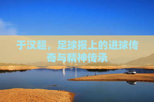 于汉超，足球报上的进球传奇与精神传承