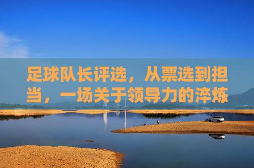 足球队长评选，从票选到担当，一场关于领导力的淬炼，足球队长评选，从票选到担当，领导力的淬炼之旅