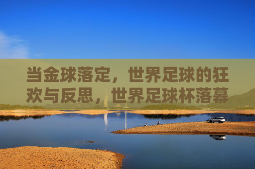 当金球落定,世界足球的狂欢与反思,世界足球杯落幕后的余温与未来展望,金球落定,世界杯落幕后的狂欢、反思与未来展望