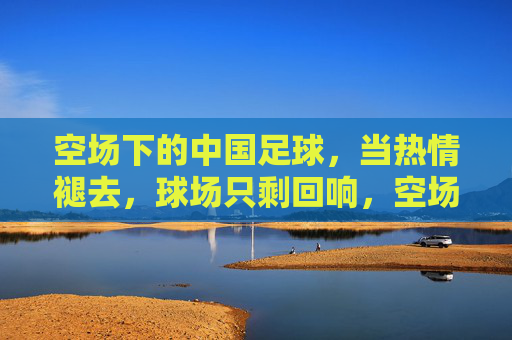 空场下的中国足球，当热情褪去，球场只剩回响，空场下的中国足球，当热情褪去，球场只剩回响
