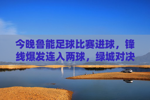今晚鲁能足球比赛进球,锋线爆发连入两球,绿城对决中点燃赛场激情,鲁能锋线爆发连入两球 绿城对决点燃赛场激情